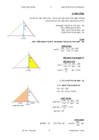 ‫לנסות‬ ‫חדלת‬ ‫לא‬ ‫עוד‬ ‫כל‬ ‫נכשלת‬ ‫לא‬5‫תשע"ג‬ ‫לשנת‬ ‫מעודכן‬
‫פרק‬3:‫טריגונומטריה‬‫דהן‬ ‫יוסי‬ : ‫וערך‬ ‫כתב‬ 5
‫מספר‬ ‫שאלה‬1.
‫במשולש‬ABC‫הג‬ ‫אורך‬‫ובה‬AH‫הוא‬13‫ס‬"‫מ‬‫הצלע‬ ‫ואורך‬ ,BC‫הוא‬20‫ס‬"‫מ‬.
‫הצלע‬ ‫בין‬ ‫הזווית‬AB‫לגובה‬AH‫היא‬23‫(רא‬‫ו‬‫סרטוט‬.)
)‫(א‬‫רש‬‫מו‬‫טריג‬ ‫ביטוי‬‫ונומטרי‬‫את‬ ‫שמבטא‬
‫היחס‬‫הקטעים‬ ‫בין‬HB‫ו‬-AH.
)‫(ב‬‫חשב‬‫ו‬‫הקטע‬ ‫אורך‬ ‫את‬BH.
)‫(ג‬‫חשב‬‫ו‬‫הזווית‬ ‫גודל‬ ‫את‬CAH.
:‫פתרון‬
)‫(א‬‫טריגונומטרי‬ ‫ביטוי‬ ‫רשמו‬‫את‬ ‫שמבטא‬‫היחס‬‫הקטעים‬ ‫בין‬HB‫ו‬-AH.
)‫(ב‬‫ה‬ ‫אורך‬ ‫את‬ ‫חשב‬‫ני‬‫צב‬BH
)‫(ג‬‫הזווית‬ ‫גודל‬ ‫את‬ ‫חשבו‬CAH.
(3)‫נ‬‫ה‬ ‫אורך‬ ‫את‬ ‫חשב‬‫ניצב‬CH.
‫סופית‬ ‫תשובה‬:
)‫(א‬
AH
BH
23tan )‫(ב‬518.5‫ס‬"‫מ‬)‫(ג‬086.48
‫משולש‬AHB
‫הניצב‬‫ליד‬‫הזווית‬
‫הניצב‬‫ממול‬‫הזווית‬
AH
HB
0
23tan
20‫ס"מ‬
A
C
13
H B
0
23
20‫ס"מ‬
A
C
13
H B
0
23
‫הניצב‬ ‫אורך‬BH
518.5
13
23tan
tan
0


BH
BH
AH
BH
‫הניצב‬‫ליד‬‫הזווית‬
‫הניצב‬‫מול‬‫הזווית‬


14.482=20-5.518
20‫ס"מ‬
A
C
13
H B
0
23
5.51811.142
482.14518.520 

CH
BHBCCH
‫משולש‬AHC.
0
48
114.1
13
482.14
)tan(
)tan(



CAH
CAH
AH
CH
‫הניצב‬‫ליד‬‫הזווית‬
‫הניצב‬‫מול‬‫הזווית‬
CAH
∢
 