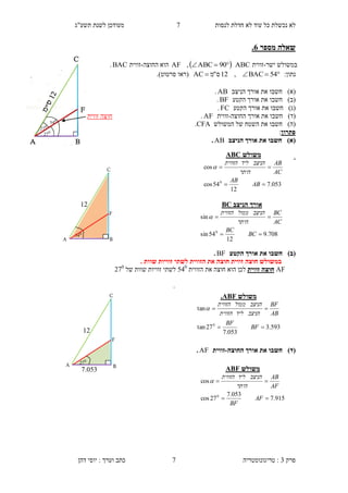 ‫לנסות‬ ‫חדלת‬ ‫לא‬ ‫עוד‬ ‫כל‬ ‫נכשלת‬ ‫לא‬.‫תשע"ג‬ ‫לשנת‬ ‫מעודכן‬
‫פרק‬3:‫טריגונומטריה‬‫דהן‬ ‫יוסי‬ : ‫וערך‬ ‫כתב‬ 7
‫מספר‬ ‫שאלה‬1.
‫ישר‬ ‫במשולש‬-‫זווית‬ABC  90ABC,AF‫הוא‬‫ה‬‫חוצה‬-‫זווית‬BAC.
:‫נתון‬ 54BAC,12‫ס‬"‫מ‬AC‫(רא‬‫ו‬‫סרטוט‬.)
)‫(א‬‫חשב‬‫ו‬‫הניצב‬ ‫אורך‬ ‫את‬AB.
)‫(ב‬‫חשב‬‫ו‬‫הקטע‬ ‫אורך‬ ‫את‬BF.
)‫(ג‬‫חשב‬‫ו‬‫הקטע‬ ‫אורך‬ ‫את‬FC.
)‫(ד‬‫חשב‬‫ו‬‫אורך‬ ‫את‬‫ה‬‫חוצה‬-‫זווית‬AF.
)‫(ה‬‫חשב‬‫ו‬‫המשולש‬ ‫של‬ ‫השטח‬ ‫את‬CFA.
‫פתרון‬:
)‫(א‬‫הניצב‬ ‫אורך‬ ‫את‬ ‫חשבו‬AB.
.
)‫(ב‬‫הקטע‬ ‫אורך‬ ‫את‬ ‫חשבו‬BF.
‫ב‬. ‫שוות‬ ‫זוויות‬ ‫לשתי‬ ‫הזווית‬ ‫את‬ ‫חוצה‬ ‫זווית‬ ‫חוצה‬ ‫משולש‬
AF‫זווית‬ ‫חוצה‬‫הזווית‬ ‫את‬ ‫חוצה‬ ‫הוא‬ ‫לכן‬510
‫של‬ ‫שוות‬ ‫זוויות‬ ‫לשתי‬2.0
.
)‫(ד‬‫החוצה‬ ‫אורך‬ ‫את‬ ‫חשבו‬-‫זווית‬AF.
‫זווית‬ ‫חוצה‬
0
27
0
27
0
54
‫משולש‬ABC
053.7
12
54cos
cos
0


AB
AB
AC
AB
‫היתר‬
‫הניצב‬‫ליד‬‫הזווית‬

‫משולש‬ABF.
593.3
053.7
27tan
tan
0


BF
BF
AB
BF
‫הניצב‬‫ליד‬‫הזווית‬
‫הניצב‬‫ממול‬‫הזווית‬

‫משולש‬ABF
915.7
053.7
27cos
cos
0


AF
BF
AF
AB
‫היתר‬
‫הניצב‬‫ליד‬‫הזווית‬

0
54
12
A
C
B
F
‫הניצב‬ ‫אורך‬BC
708.9
12
54sin
sin
0


BC
BC
AC
BC
‫היתר‬
‫הניצב‬‫ממול‬‫הזווית‬

A
C
B
F
0
27
..053
12
 