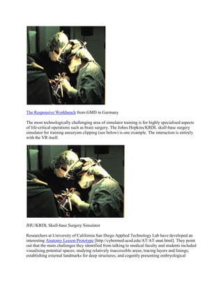 The Responsive Workbench from GMD in Germany
The most technologically challenging area of simulator training is for highly specialised aspects
of life-critical operations such as brain surgery. The Johns Hopkins/KRDL skull-base surgery
simulator for training aneurysm clipping (see below) is one example. The interaction is entirely
with the VR itself.
JHU/KRDL Skull-base Surgery Simulator
Researchers at University of California San Diego Applied Technology Lab have developed an
interesting Anatomy Lesson Prototype [http://cybermed.ucsd.edu/AT/AT-anat.html]. They point
out that the main challenges they identified from talking to medical faculty and students included
visualising potential spaces; studying relatively inaccessible areas; tracing layers and linings;
establishing external landmarks for deep structures; and cogently presenting embryological
 