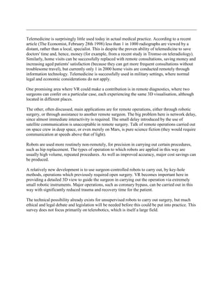 Telemedicine is surprisingly little used today in actual medical practice. According to a recent
article (The Economist, February 28th 1998) less than 1 in 1000 radiographs are viewed by a
distant, rather than a local, specialist. This is despite the proven ability of telemedicine to save
doctors' time and, hence, money (for example, from a recent study in Tromso on teleradiology).
Similarly, home visits can be successfully replaced with remote consultations, saving money and
increasing aged patients' satisfaction (because they can get more frequent consultations without
troublesome travel), but currently only 1 in 2000 home visits are conducted remotely through
information technology. Telemedicine is successfully used in military settings, where normal
legal and economic considerations do not apply.
One promising area where VR could make a contribution is in remote diagnostics, where two
surgeons can confer on a particular case, each experiencing the same 3D visualisation, although
located in different places.
The other, often discussed, main applications are for remote operations, either through robotic
surgery, or through assistance to another remote surgeon. The big problem here is network delay,
since almost immediate interactivity is required. The small delay introduced by the use of
satellite communication is unacceptable in remote surgery. Talk of remote operations carried out
on space crew in deep space, or even merely on Mars, is pure science fiction (they would require
communication at speeds above that of light).
Robots are used more routinely non-remotely, for precision in carrying out certain procedures,
such as hip replacement. The types of operation to which robots are applied in this way are
usually high volume, repeated procedures. As well as improved accuracy, major cost savings can
be produced.
A relatively new development is to use surgeon-controlled robots to carry out, by key-hole
methods, operations which previously required open surgery. VR becomes important here in
providing a detailed 3D view to guide the surgeon in carrying out the operation via extremely
small robotic instruments. Major operations, such as coronary bypass, can be carried out in this
way with significantly reduced trauma and recovery time for the patient.
The technical possibility already exists for unsupervised robots to carry out surgery, but much
ethical and legal debate and legislation will be needed before this could be put into practice. This
survey does not focus primarily on telerobotics, which is itself a large field.
 