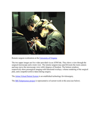 Remote surgeon workstation at the University of Virginia
The two upper images are live video provided via an ATM link. They show a view through the
surgical microscope and a room view. The remote surgeon may pan/tilt/zoom the room camera
and may move the microscope view with 6 degrees of freedom. The bottom windows
respectively show presurgical imaging with functional overlays, volume rendering of the surgical
plan, and a snapshot archive taken during surgery.
The Artma Virtual Patient System is an established technology for telesurgery.
The SRI Telepresence project is representative of current work in this area (see below).
 