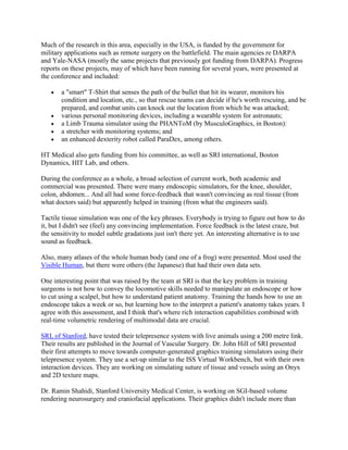 Much of the research in this area, especially in the USA, is funded by the government for
military applications such as remote surgery on the battlefield. The main agencies re DARPA
and Yale-NASA (mostly the same projects that previously got funding from DARPA). Progress
reports on these projects, may of which have been running for several years, were presented at
the conference and included:
a "smart" T-Shirt that senses the path of the bullet that hit its wearer, monitors his
condition and location, etc., so that rescue teams can decide if he's worth rescuing, and be
prepared, and combat units can knock out the location from which he was attacked;
various personal monitoring devices, including a wearable system for astronauts;
a Limb Trauma simulator using the PHANToM (by MusculoGraphics, in Boston):
a stretcher with monitoring systems; and
an enhanced dexterity robot called ParaDex, among others.
HT Medical also gets funding from his committee, as well as SRI international, Boston
Dynamics, HIT Lab, and others.
During the conference as a whole, a broad selection of current work, both academic and
commercial was presented. There were many endoscopic simulators, for the knee, shoulder,
colon, abdomen... And all had some force-feedback that wasn't convincing as real tissue (from
what doctors said) but apparently helped in training (from what the engineers said).
Tactile tissue simulation was one of the key phrases. Everybody is trying to figure out how to do
it, but I didn't see (feel) any convincing implementation. Force feedback is the latest craze, but
the sensitivity to model subtle gradations just isn't there yet. An interesting alternative is to use
sound as feedback.
Also, many atlases of the whole human body (and one of a frog) were presented. Most used the
Visible Human, but there were others (the Japanese) that had their own data sets.
One interesting point that was raised by the team at SRI is that the key problem in training
surgeons is not how to convey the locomotive skills needed to manipulate an endoscope or how
to cut using a scalpel, but how to understand patient anatomy. Training the hands how to use an
endoscope takes a week or so, but learning how to the interpret a patient's anatomy takes years. I
agree with this assessment, and I think that's where rich interaction capabilities combined with
real-time volumetric rendering of multimodal data are crucial.
SRI, of Stanford, have tested their telepresence system with live animals using a 200 metre link.
Their results are published in the Journal of Vascular Surgery. Dr. John Hill of SRI presented
their first attempts to move towards computer-generated graphics training simulators using their
telepresence system. They use a set-up similar to the ISS Virtual Workbench, but with their own
interaction devices. They are working on simulating suture of tissue and vessels using an Onyx
and 2D texture maps.
Dr. Ramin Shahidi, Stanford University Medical Center, is working on SGI-based volume
rendering neurosurgery and craniofacial applications. Their graphics didn't include more than
 