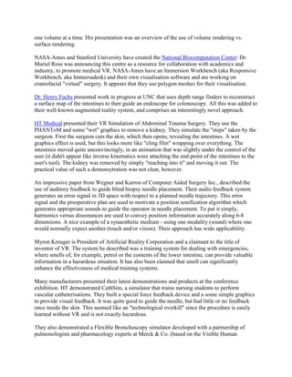 one volume at a time. His presentation was an overview of the use of volume rendering vs.
surface rendering.
NASA-Ames and Stanford University have created the National Biocomputation Center: Dr.
Muriel Ross was announcing this centre as a resource for collaboration with academics and
industry, to promote medical VR. NASA-Ames have an Immersion Workbench (aka Responsive
Workbench, aka Immersadesk) and their own visualisation software and are working on
craniofacial "virtual" surgery. It appears that they use polygon meshes for their visualisation.
Dr. Henry Fuchs presented work in progress at UNC that uses depth range finders to reconstruct
a surface map of the intestines to then guide an endoscope for colonoscopy. All this was added to
their well-known augmented reality system, and comprises an interestingly novel approach.
HT Medical presented their VR Simulation of Abdominal Trauma Surgery. They use the
PHANToM and some "wet" graphics to remove a kidney. They simulate the "steps" taken by the
surgeon. First the surgeon cuts the skin, which then opens, revealing the intestines. A wet
graphics effect is used, but this looks more like "cling film" wrapping over everything. The
intestines moved quite unconvincingly, in an animation that was slightly under the control of the
user (it didn't appear like inverse kinematics were attaching the end-point of the intestines to the
user's tool). The kidney was removed by simply "reaching into it" and moving it out. The
practical value of such a demonsytration was not clear, however.
An impressive paper from Wegner and Karron of Computer Aided Surgery Inc., described the
use of auditory feedback to guide blind biopsy needle placement. Their audio feedback system
generates an error signal in 3D space with respect to a planned needle trajectory. This error
signal and the preoperative plan are used to motivate a position sonification algorithm which
generates appropriate sounds to guide the operator in needle placement. To put it simply,
harmonics versus dissonances are used to convey position information accurately along 6-8
dimensions. A nice example of a synaesthetic medium - using one modality (sound) where one
would normally expect another (touch and/or vision). Their approach has wide applicability.
Myron Kreuger is President of Artificial Reality Corporation and a claimant to the title of
inventor of VR. The system he described was a training system for dealing with emergencies,
where smells of, for example, petrol or the contents of the lower intestine, can provide valuable
information in a hazardous situation. It has also been claimed that smell can significantly
enhance the effectiveness of medical training systems.
Many manufacturers presented their latest demonstrations and products at the conference
exhibition. HT demonstrated CathSim, a simulator that trains nursing students to perform
vascular catheterisations. They built a special force feedback device and a some simple graphics
to provide visual feedback. It was quite good to guide the needle, but had little or no feedback
once inside the skin. This seemed like an "technological overkill" since the procedure is easily
learned without VR and is not exactly hazardous.
They also demonstrated a Flexible Bronchoscopy simulator developed with a partnership of
pulmonologists and pharmacology experts at Merck & Co. (based on the Visible Human
 