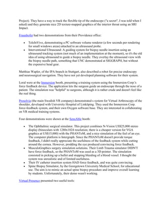 Project). They have a way to track the flexible tip of the endoscope ("a secret", I was told when I
asked) and they generate nice 2D texture-mapped graphics of the interior throat using an SRI
Impact.
Fraunhofer had two demonstrations from their Providence office:
TeleInVivo, demonstrating a PC software volume renderer (a few seconds per rendering
for small windows areas) attached to an ultrasound probe.
Interventional Ultrasound: A guiding system for biopsy needle insertion using an
ultrasound tracking system (not much of an implementation at the moment), so it's the old
idea of using ultrasound to guide a biopsy needle. They overlay the ultrasound view with
the biopsy needle path, something that UNC demonstrated at SIGGRAPH, but without
the expensive head gear.
Matthias Wapler, of the IPA branch in Stuttgart, also described a robot for precise endoscopy
and neurosurgical navigation. They have not yet developed planning software for their system.
Loral were at the Immersion booth, presenting a training system using the Immersion Corp.'s
force feedback device. The application lets the surgeon guide an endoscope through the nose of a
patient. The simulation was "helpful" to surgeons, although it is rather crude and doesn't feel like
the real thing.
Prosolvia (the main Swedish VR company) demonstrated s system for Virtual Arthroscopy of the
shoulder, developed with University Hospital of Linköping. They used the Immersion Corp.
force-feedback system, and their own Oxygen software base. They are interested in collaborating
on VR medical training systems.
Four demonstrations were shown at the SensAble booth:
The Ophthalmic surgical simulator. This project combines N-Vision US$25,000 stereo
display (binoculars with 1280x1024 resolution; there is a cheaper version for VGA
graphics at US$15,000) with the PHANToM, and a nice simulation of the feel of an eye.
The computer platform is Intergraph. Since the PHANToM doesn't provide torque
feedback, I didn't really appreciate the usefulness of the feedback system while cutting
around the cornea. However, prodding the eye produced convincing force feedback.
MusculoGraphics surgery simulation solutions. Their Limb Trauma simulator DIDN'T
have force feedback, so the PHANToM was used as a 3D pointer. The simulation
consisted in picking up a bullet and stopping bleeding of a blood vessel. I thought the
system was unrealistic and of limited usefulness.
Their IV catheter insertion system HAD force feedback, and was quite convincing.
Spine Biopsy Simulator, by the Georgetown University Medical School, for educational
use. The aim is to mimic an actual spine biopsy procedure and improve overall learning
by students. Unfortunately, their demo wasn't working.
Virtual Presence presented two useful tools:
 