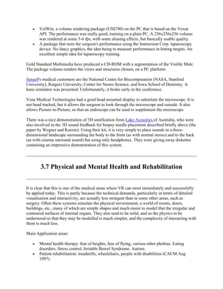 VolWin, a volume rendering package (US$700) on the PC that is based on the Voxar
API. The performance was really good, running on a plain PC. A 256x256x256 volume
was rendered at some 5-6 fps, with some aliasing effects, but basically usable quality.
A package that tests the surgeon's performance using the Immersion Corp. laparoscopy
device. No fancy graphics, the idea being to measure performance in hitting targets. An
excellent simple idea for laparoscopy training.
Gold Standard Multimedia have produced a CD-ROM with a segmentation of the Visible Male.
The package volume renders the views and structures chosen, on a PC platform.
Sense8's medical customers are the National Centre for Biocomputation (NASA, Stanford
University), Rutgers University, Center for Neuro-Science, and Iowa School of Dentistry. A
knee simulator was presented. Unfortunately, it broke early in the conference.
Vista Medical Technologies had a good head mounted display to substitute the microscope. It is
not head tracked, but it allows the surgeon to look through the microscope and outside. It also
allows Picture-in-Picture, so that an endoscope can be used to supplement the microscope.
There was a nice demonstration of 3D sonification from Lake Acoustics of Australia, who were
also involved in the 3D sound feedback for biopsy needle placement described briefly above (the
paper by Wegner and Karron). Using their kit, it is very simple to place sounds in a three-
dimensional landscape surrounding the body to the front (as with normal stereo) and to the back
(as with cinema surround sound) but using only headphones. They were giving away diskettes
containing an impressive demonstration of this system.
3.7 Physical and Mental Health and Rehabilitation
It is clear that this is one of the medical areas where VR can most immediately and successfully
be applied today. This is partly because the technical demands, particularly in terms of detailed
visualisation and interactivity, are actually less stringent than in some other areas, such as
surgery. Often these systems simulate the physical environment, a world of rooms, doors,
buildings, etc., many of which are simple shapes and much easier to model that the irregular and
contoured surfaces of internal organs. They also tend to be solid, and so the physics to be
understood so that they may be modelled is much simpler, and the complexity of interacting with
them is much less.
Main Application areas:
Mental health therapy: fear of heights, fear of flying, various other phobias. Eating
disorders. Stress control, Irritable Bowel Syndrome. Autism.
Patient rehabilitation: treadmills, wheelchairs, people with disabilities (CACM Aug
1997).
 