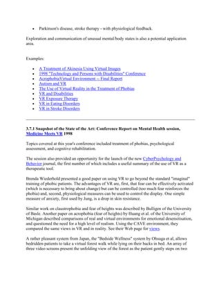 Parkinson's disease, stroke therapy - with physiological feedback.
Exploration and communication of unusual mental/body states is also a potential application
area.
Examples:
A Treatment of Akinesia Using Virtual Images
1998 "Technology and Persons with Disabilities" Conference
AcrophobiaVirtual Environment -- Final Report
Autism and VR
The Use of Virtual Reality in the Treatment of Phobias
VR and Disabilities
VR Exposure Therapy
VR in Eating Disorders
VR in Stroke Disorders
3.7.1 Snapshot of the State of the Art: Conference Report on Mental Health session,
Medicine Meets VR 1998
Topics covered at this year's conference included treatment of phobias, psychological
assessment, and cognitive rehabilitation.
The session also provided an opportunity for the launch of the new CyberPsychology and
Behavior journal, the first number of which includes a useful summary of the use of VR as a
therapeutic tool.
Brenda Wiederhold presented a good paper on using VR to go beyond the standard "imaginal"
training of phobic patients. The advantages of VR are, first, that fear can be effectively activated
(which is necessary to bring about change) but can be controlled (too much fear reinforces the
phobia) and, second, physiological measures can be used to control the display. One simple
measure of anxiety, first used by Jung, is a drop in skin resistance.
Similar work on claustrophobia and fear of heights was described by Bulligen of the University
of Basle. Another paper on acrophobia (fear of heights) by Huang et al. of the University of
Michigan described comparisons of real and virtual environments for emotional desensitisation,
and questioned the need for a high level of realism. Using the CAVE environment, they
compared the same views in VR and in reality. See their Web page for views.
A rather pleasant system from Japan, the "Bedside Wellness" system by Ohsuga et al, allows
bedridden patients to take a virtual forest walk while lying on their backs in bed. An array of
three video screens present the unfolding view of the forest as the patient gently steps on two
 