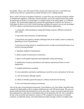 foot pedals. There is also 3D sound of birds, streams and wind in the trees. A slot below the
central screen delivers a gentle breeze scented with pine to the "walking" patient.
Rizzo, of the University of Southern California, is using VR to give increased ecological validity
to standard tests applied to Alzheimer's Disease patients, such as the mental rotation task (where
the patient has to decide if a second figure is a rotated version of an earlier figure, or is different
in shape). This Immersadesk application seemed like technological overkill to me. However, a
fuller paper by Rizzo et al in the CyberPsychology and Behavior journal, lists several advantages
of VR for cognitive and functional assessment and rehabilitation applications:
1. ecologically valid and dynamic testing and training scenarios, difficult to present by
other means
2. total control and consistency of administration
3. hierarchical and repetitive stimulus challenges that can be readily varied in complexity,
depending on level of performance
4. provision of cueing stimuli or visualisation tactics to help successful performance in an
errorless learning paradigm
5. immediate feedback of performance
6. ability to pause for discussion or instruction
7. option of self-guided exploration and independent testing and training
8. modification of sensory presentations and response requirements based on user's
impairments
9. complete performance recording
10. more naturalistic and intuitive performance record for review and analysis by the user
11. safe environment, although realistic
12. ability to introduce game-like aspects to enhance motivation for learning
13. low-cost functional training environments
Also on the topic of psychological assessment, Laura Medozzi et al, from Milan, described what
seemed to be high quality work to compare traditional tests with VR-based testing. The case of a
patient suffering frontal lobe dysfunction several years after a stroke was used to make the point
that traditional tests often fail to reveal deficits that can be identified with VR. This is thought to
be due to the nonverbal and immersive realism of VR, compared to the presence of a human
examiner, in traditional testing, who inadvertently provided surrogate control over higher order
 