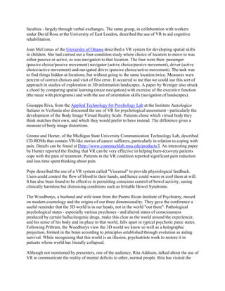 faculties - largely through verbal exchanges. The same group, in collaboration with workers
under David Rose at the University of East London, described the use of VR to aid cognitive
rehabilitation.
Joan McComas of the University of Ottawa described a VR system for developing spatial skills
in children. She had carried out a four-condition study where choice of location to move to was
either passive or active, as was navigation to that location. The four were then: passenger
(passive choice/passive movement) navigator (active choice/passive movement), driver (active
choice/active movement) and navigated driver (passive choice/active movement). The task was
to find things hidden at locations, but without going to the same location twice. Measures were
percent of correct choices and visit of first error. It occurred to me that we could use this sort of
approach in studies of exploration in 3D information landscapes. A paper by Weniger also struck
a chord by comparing spatial learning (maze navigation) with exercise of the executive function
(the maze with pictograms) and with the use of orientation skills (navigation of landscapes).
Giuseppe Riva, from the Applied Technology for Psychology Lab at the Instituto Auxologico
Italiano in Verbania also discussed the use of VR for psychological assessment - particularly the
development of the Body Image Virtual Reality Scale. Patients chose which virtual body they
think matches their own, and which they would prefer to have instead. The difference gives a
measure of body image distortions.
Greene and Heeter, of the Michigan State University Communication Technology Lab, described
CD-ROMs that contain VR-like stories of cancer sufferers, particularly in relation to coping with
pain. Details can be found at [http://www.commtechlab.msu.edu/products/]. An interesting paper
by Hunter reported the finding that VR can be very effective in helping burn-recovery patients
cope with the pain of treatment. Patients in the VR condition reported significant pain reduction
and less time spent thinking about pain.
Pope described the use of a VR system called "Viscereal" to provide physiological feedback.
Users could control the flow of blood to their hands, and hence could warm or cool them at will.
It has also been found to be effective in permitting conscious control of bowel activity, easing
clinically harmless but distressing conditions such as Irritable Bowel Syndrome.
The Woodburys, a husband and wife team from the Puerto Rican Institute of Psychiatry, mused
on modern cosmology and the origins of our three dimensionality. They gave the conference a
useful reminder that the 3D world is in our heads, not in the world "out there". Pathological
psychological states - especially various psychoses - and altered states of consciousness
produced by certain hallucinogenic drugs, make this clear as the world around the experiencer,
and his sense of his body and its place in that world, falls apart in typical psychotic panic states.
Following Pribram, the Woodburys view the 3D world we know so well as a holographic
projection, formed in the brain according to principles established through evolution as aiding
survival. While recognising that this world is an illusion, psychiatrists work to restore it in
patients whose world has literally collapsed.
Although not mentioned by presenters, one of the audience, Rita Addison, talked about the use of
VR to communicate the reality of mental deficits to other, normal people. Rita has visited the
 