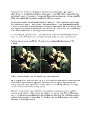 "unnatural" view of the locus of operation. Another reason is that endoscopic surgery is
relatively easy to simulate because of the limited access, restricted feedback (especially tactile)
and limited freedom of movement of instruments. Endoscopic simulators are being produced by
all the main medical VR companies, usually with a focus on training.
Another recent trend is towards so-called Virtual Endoscopy. This is a technique whereby data
from non-intrusive sources - such as scans - are combined into a virtual data model that can be
explored by the surgeon as if an endoscope were inserted in the patient. VR is increasingly being
used to provide surgeons with a meaningful and interactive 3D view of areas and structures they
would otherwise be unable or unwilling to deal with directly.
In radiosurgery, X-ray beams from a Linear Accelerator are finely collimated and accurately
aimed at a lesion. Popular products include Radionics X-knife, and Elekta`s Gammaknife.
Planning radiosurgery is suitable for VR, since it involves detailed understanding of 3D
structure.
Elekta's Gammaknife(left ) and the X-knife from Radionics (right)
VR in surgery differs from most other VR in its focus on contact with objects, which must often
be deformable objects and interdependent. The focus is on looking into objects rather than
looking into space - there is less room available. The data is essentially volumetric and finger
and hand interaction must be extremely precise.
The above characteristics bring with them certain technical requirements, such as real-time
response to user`s action - which implies fast graphics, low latency input devices. The images
must be of high resolution and faithful to the actual patient data, since life-critical decisions are
based on the presentation of patient data. For simulators, the physical procedures must match
those used in the actual operation.
 
