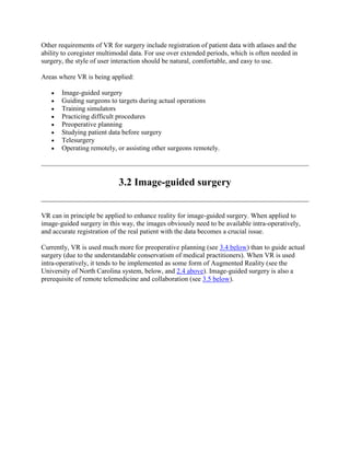 Other requirements of VR for surgery include registration of patient data with atlases and the
ability to coregister multimodal data. For use over extended periods, which is often needed in
surgery, the style of user interaction should be natural, comfortable, and easy to use.
Areas where VR is being applied:
Image-guided surgery
Guiding surgeons to targets during actual operations
Training simulators
Practicing difficult procedures
Preoperative planning
Studying patient data before surgery
Telesurgery
Operating remotely, or assisting other surgeons remotely.
3.2 Image-guided surgery
VR can in principle be applied to enhance reality for image-guided surgery. When applied to
image-guided surgery in this way, the images obviously need to be available intra-operatively,
and accurate registration of the real patient with the data becomes a crucial issue.
Currently, VR is used much more for preoperative planning (see 3.4 below) than to guide actual
surgery (due to the understandable conservatism of medical practitioners). When VR is used
intra-operatively, it tends to be implemented as some form of Augmented Reality (see the
University of North Carolina system, below, and 2.4 above). Image-guided surgery is also a
prerequisite of remote telemedicine and collaboration (see 3.5 below).
 