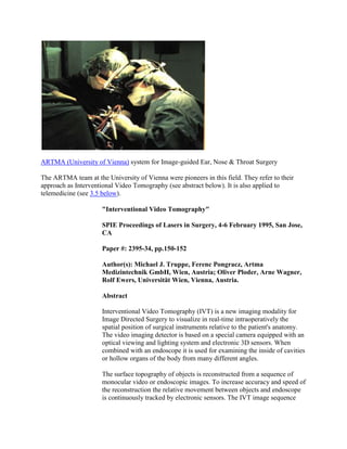 ARTMA (University of Vienna) system for Image-guided Ear, Nose & Throat Surgery
The ARTMA team at the University of Vienna were pioneers in this field. They refer to their
approach as Interventional Video Tomography (see abstract below). It is also applied to
telemedicine (see 3.5 below).
"Interventional Video Tomography"
SPIE Proceedings of Lasers in Surgery, 4-6 February 1995, San Jose,
CA
Paper #: 2395-34, pp.150-152
Author(s): Michael J. Truppe, Ferenc Pongracz, Artma
Medizintechnik GmbH, Wien, Austria; Oliver Ploder, Arne Wagner,
Rolf Ewers, Universität Wien, Vienna, Austria.
Abstract
Interventional Video Tomography (IVT) is a new imaging modality for
Image Directed Surgery to visualize in real-time intraoperatively the
spatial position of surgical instruments relative to the patient's anatomy.
The video imaging detector is based on a special camera equipped with an
optical viewing and lighting system and electronic 3D sensors. When
combined with an endoscope it is used for examining the inside of cavities
or hollow organs of the body from many different angles.
The surface topography of objects is reconstructed from a sequence of
monocular video or endoscopic images. To increase accuracy and speed of
the reconstruction the relative movement between objects and endoscope
is continuously tracked by electronic sensors. The IVT image sequence
 