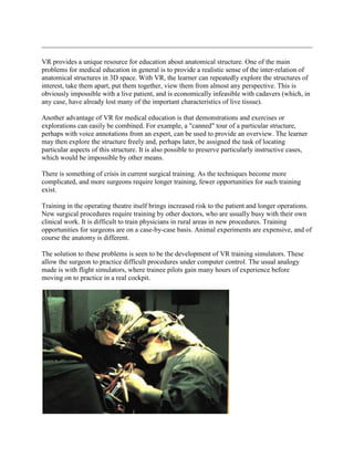 VR provides a unique resource for education about anatomical structure. One of the main
problems for medical education in general is to provide a realistic sense of the inter-relation of
anatomical structures in 3D space. With VR, the learner can repeatedly explore the structures of
interest, take them apart, put them together, view them from almost any perspective. This is
obviously impossible with a live patient, and is economically infeasible with cadavers (which, in
any case, have already lost many of the important characteristics of live tissue).
Another advantage of VR for medical education is that demonstrations and exercises or
explorations can easily be combined. For example, a "canned" tour of a particular structure,
perhaps with voice annotations from an expert, can be used to provide an overview. The learner
may then explore the structure freely and, perhaps later, be assigned the task of locating
particular aspects of this structure. It is also possible to preserve particularly instructive cases,
which would be impossible by other means.
There is something of crisis in current surgical training. As the techniques become more
complicated, and more surgeons require longer training, fewer opportunities for such training
exist.
Training in the operating theatre itself brings increased risk to the patient and longer operations.
New surgical procedures require training by other doctors, who are usually busy with their own
clinical work. It is difficult to train physicians in rural areas in new procedures. Training
opportunities for surgeons are on a case-by-case basis. Animal experiments are expensive, and of
course the anatomy is different.
The solution to these problems is seen to be the development of VR training simulators. These
allow the surgeon to practice difficult procedures under computer control. The usual analogy
made is with flight simulators, where trainee pilots gain many hours of experience before
moving on to practice in a real cockpit.
 