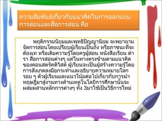 ความสัมพันธ์เกี่ยวกับแนวคิดในการออกแบบ
การสอนและสื่อการสอน คือ
พฤติกรรมนิยมและพุทธิปัญญานิยม จะพยายาม
จัดการสอนโดยเปรียบผู้เรียนเป็นถัง หรือภาชนะที่จะ
ต้องเท หรือเติมความรู้โดยครูผู้สอน หนังสือเรียน ตำา
รา สื่อการสอนต่างๆ แต่ในทางตรงข้ามตามแนวคิด
ของคอนสตรัคติวิสต์ ผู้เรียนจะเป็นผู้สร้างความรู้โดย
การสังเกตลงมือกระทำาและอธิบายความหมายโลก
รอบ ๆ ตัวผู้เรียนและแนวโน้มต่อไปเกี่ยวกับการนำา
ทฤษฎีมาสู่งานทางด้านเทคโนโลยีการศึกษานั้นจะ
ผสมผสานหลักการต่างๆ ทั้ง 3มาใช้เป็นวิธีการใหม่
 