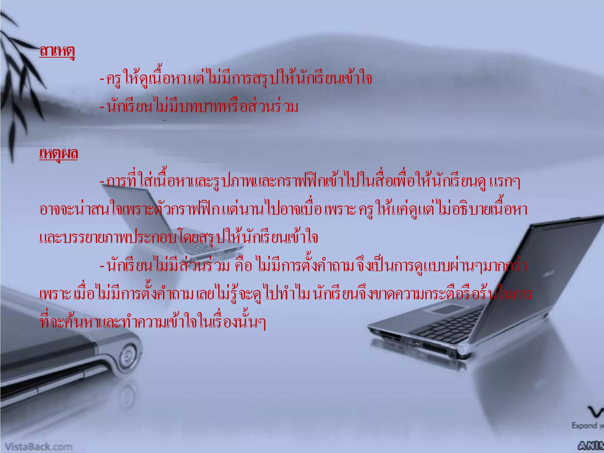 สาเหตุ
-ครูให้ดูเนื้อหาแต่ไม่มีการสรุปให้นักเรียนเข้าใจ
-นักเรียนไม่มีบทบาทหรือส่วนร่วม
เหตุผล
-การที่ใส่เนื้อหาและรูปภาพและกราฟฟิกเข้าไปในสื่อเพื่อให้นักเรียนดูแรกๆ
อาจจะน่าสนใจเพราะตัวกราฟฟิกแต่นานไปอาจเบื่อเพราะครูให้แค่ดูแต่ไม่อธิบายเนื้อหา
และบรรยายภาพประกอบโดยสรุปให้นักเรียนเข้าใจ
-นักเรียนไม่มีส่วนร่วม คือไม่มีการตั้งคาถามจึงเป็นการดูแบบผ่านๆมากกว่า
เพราะเมื่อไม่มีการตั้งคาถามเลยไม่รู้จะดูไปทาไมนักเรียนจึงขาดความกระตือรือร้นในการ
ที่จะค้นหาและทาความเข้าใจในเรื่องนั้นๆ
 