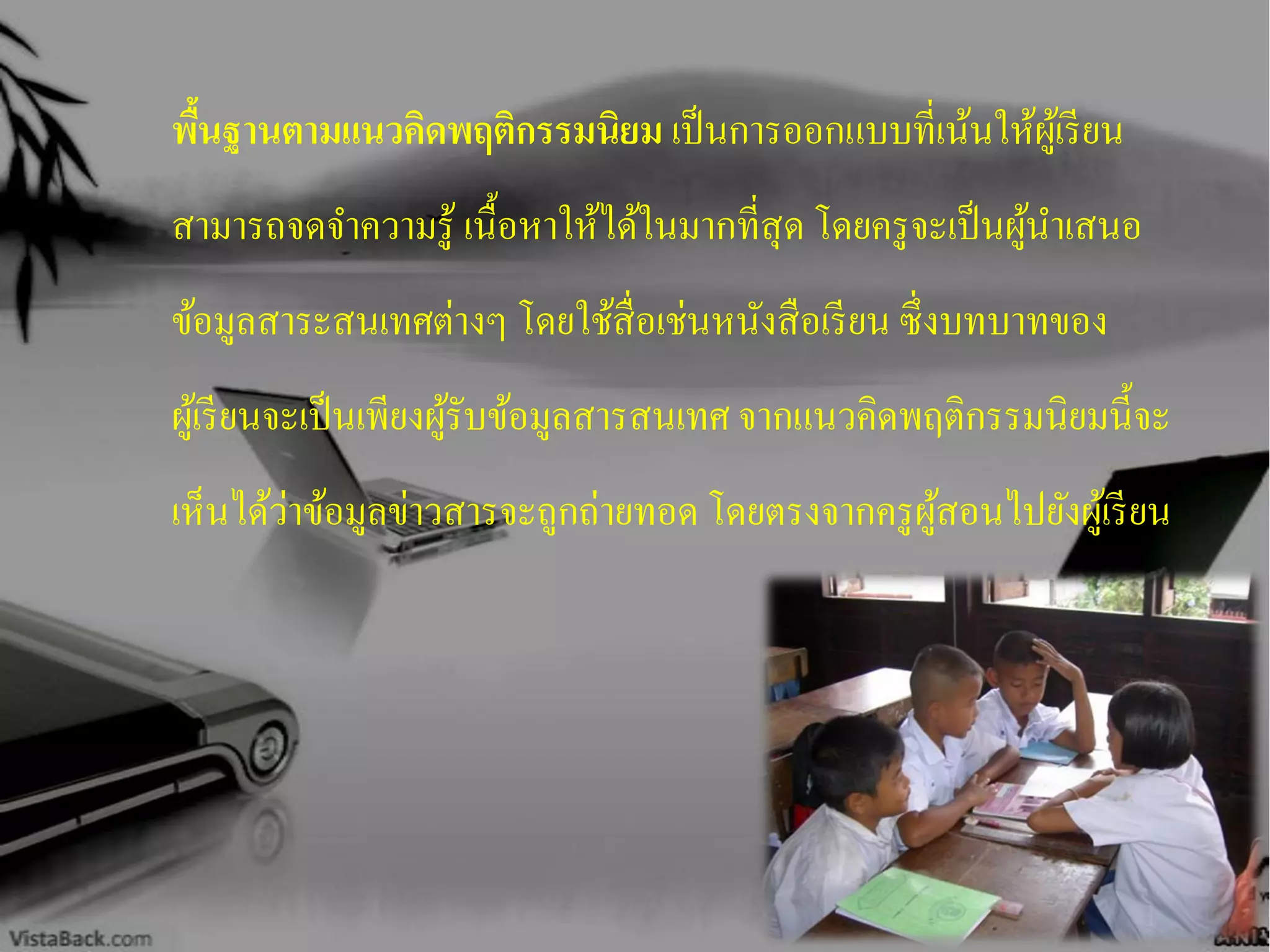 พื้นฐานตามแนวคิดพฤติกรรมนิยม เป็นการออกแบบที่เน้นให้ผู้เรียน
สามารถจดจาความรู้ เนื้อหาให้ได้ในมากที่สุด โดยครูจะเป็นผู้นาเสนอ
ข้อมูลสาระสนเทศต่างๆ โดยใช้สื่อเช่นหนังสือเรียน ซึ่งบทบาทของ
ผู้เรียนจะเป็นเพียงผู้รับข้อมูลสารสนเทศ จากแนวคิดพฤติกรรมนิยมนี้จะ
เห็นได้ว่าข้อมูลข่าวสารจะถูกถ่ายทอด โดยตรงจากครูผู้สอนไปยังผู้เรียน
 