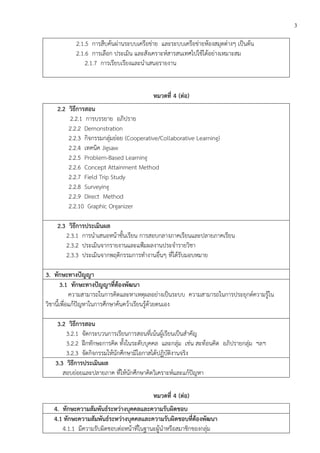 3
2.1.5 การสืบค้นผ่านระบบเครือข่าย และระบบเครือข่ายห้องสมุดต่างๆ เป็นต้น
2.1.6 การเลือก ประเมิน และสังเคราะห์สารสนเทศไปใช้ได้อย่างเหมาะสม
2.1.7 การเรียบเรียงและนาเสนอรายงาน
หมวดที่ 4 (ต่อ)
2.2 วิธีการสอน
2.2.1 การบรรยาย อภิปราย
2.2.2 Demonstration
2.2.3 กิจกรรมกลุ่มย่อย (Cooperative/Collaborative Learning)
2.2.4 เทคนิค Jigsaw
2.2.5 Problem-Based Learning
2.2.6 Concept Attainment Method
2.2.7 Field Trip Study
2.2.8 Surveying
2.2.9 Direct Method
2.2.10 Graphic Organizer
2.3 วิธีการประเมินผล
2.3.1 การนาเสนอหน้าชั้นเรียน การสอบกลางภาคเรียนและปลายภาคเรียน
2.3.2 ประเมินจากรายงานและแฟ้มผลงานประจารายวิชา
2.3.3 ประเมินจากพฤติกรรมการทางานอื่นๆ ที่ได้รับมอบหมาย
3. ทักษะทางปัญญา
3.1 ทักษะทางปัญญาที่ต้องพัฒนา
ความสามารถในการคิดและหาเหตุผลอย่างเป็นระบบ ความสามารถในการประยุกต์ความรู้ใน
วิชานี้เพื่อแก้ปัญหาในการศึกษาค้นคว้าเรียนรู้ด้วยตนเอง
3.2 วิธีการสอน
3.2.1 จัดกระบวนการเรียนการสอนที่เน้นผู้เรียนเป็นสาคัญ
3.2.2 ฝึกทักษะการคิด ทั้งในระดับบุคคล และกลุ่ม เช่น สะท้อนคิด อภิปรายกลุ่ม ฯลฯ
3.2.3 จัดกิจกรรมให้นักศึกษามีโอกาสได้ปฏิบัติงานจริง
3.3 วิธีการประเมินผล
สอบย่อยและปลายภาค ที่ให้นักศึกษาคิดวิเคราะห์และแก้ปัญหา
หมวดที่ 4 (ต่อ)
4. ทักษะความสัมพันธ์ระหว่างบุคคลและความรับผิดชอบ
4.1 ทักษะความสัมพันธ์ระหว่างบุคคลและความรับผิดชอบที่ต้องพัฒนา
4.1.1 มีความรับผิดชอบต่อหน้าที่ในฐานะผู้นาหรือสมาชิกของกลุ่ม
 