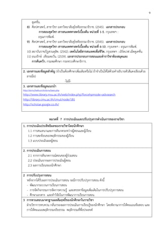 9
ดูเคชั่น.
8) ศิลปศาสตร์, สาขาวิชา มหาวิทยาลัยสุโขทัยธรรมาธิราช. (2545). เอกสารประกอบ
การสอนชุดวิชา สารสนเทศศาสตร์เบื้องต้น หน่วยที่ 1-5. กรุงเทพฯ :
อรุณการพิมพ์.
9) ศิลปศาสตร์, สาขาวิชา มหาวิทยาลัยสุโขทัยธรรมาธิราช. (2545). เอกสารประกอบ
การสอนชุดวิชา สารสนเทศศาสตร์เบื้องต้น หน่วยที่ 6-10. กรุงเทพฯ : อรุณการพิมพ์.
10) สถาบันราชภัฏสวนดุสิต. (2542). เทคโนโลยีสารสนเทศเพื่อชีวิต. กรุงเทพฯ : เธิร์ดเวฟ เอ็ดดูเคชั่น.
11) อนงรักษ์ เทียมตะวัน. (2539). เอกสารประกอบการสอนและตาราวิชาห้องสมุดและ
การค้นคว้า. กรมพลศึกษา กระทรวงศึกษาธิการ.
2. เอกสารและข้อมูลสาคัญ (จาเป็นต้องศึกษาเพิ่มเติมหรือไม่ ถ้าจาเป็นให้ใส่ด้วยคาอธิบายตัวสีแดงเขียนด้วย
ลายมือ)
-ไม่มี-
3. เอกสารและข้อมูลแนะนา
http://dcms.thailis.or.th/dcms/basic.php
http://www.library.msu.ac.th/web/index.php?forcehpmode=advsearch
http://library.cmu.ac.th/cmul/node/181
http://scholar.google.co.th/
หมวดที่ 7 การประเมินและปรับปรุงการดาเนินการของรายวิชา
1. การประเมินประสิทธิผลของรายวิชาโดยนักศึกษา
1.1 การสนเทนาและการสังเกตระหว่างผู้สอนและผู้เรียน
1.2 การสะท้อนของพฤติกรรมของผู้เรียน
1.3 แบบประเมินผลผู้สอน
2. การประเมินการสอน
2.1 จากการสังเกตการณ์สอนของผู้ร่วมสอน
2.2 ประเมินจากผลการประเมินผู้สอน
2.3 ผลการเรียนของนักศึกษา
2 การปรับปรุงการสอน
หลังจากได้รับผลการประเมินการสอน จะมีการปรับปรุงการสอน ดังนี้
- พัฒนากระบวนการเรียนการสอน
- การจัดกิจกรรมการจัดการความรู้ และสรรหาข้อมูลเพิ่มเติมในการปรับปรุงการสอน
- ศึกษาเอกสาร และทาวิจัยในการพัฒนาการเรียนการสอน
3 การทวนสอบมาตรฐานผลสัมฤทธิ์ของนักศึกษาในรายวิชา
ฝ่ายวิชาการทบทวน กลั่นกรองผลการประเมินการเรียนรู้ของนักศึกษา โดยพิจาณาการให้คะแนนข้อสอบ และ
การให้คะแนนพฤติกรรมจริยธรรม พฤติกรรมที่พึ่งประสงค์
 