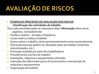  ETAPAS DO PROCESSO DE AVALIAÇÃO DOS RISCOS
1. Classificação das actividades de trabalho
Para cada actividade pode ser necessário obter informação sobre vários
aspectos, nomeadamente:
 Tarefas a realizar – duração e frequência
 Locais onde se realiza o trabalho
 Quem realiza o trabalho, tanto permanentemente como ocasionalmente
 Outras pessoas que podem ser afectadas pelas actividades (visitantes,
subcontratados, etc.)
 Formação recebida por parte dos trabalhadores
 Procedimentos escritos de trabalho
 Instalações, máquinas e equipamentos utilizados
 Instruções dos fabricantes para o funcionamento e manutenção de
máquinas e equipamentos
 Organização do trabalho
12
 