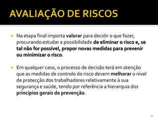  Na etapa final importa valorar para decidir o que fazer,
procurando estudar a possibilidade de eliminar o risco e, se
tal não for possível, propor novas medidas para prevenir
ou minimizar o risco.
 Em qualquer caso, o processo de decisão terá em atenção
que as medidas de controlo do risco devem melhorar o nível
de protecção dos trabalhadores relativamente à sua
segurança e saúde, tendo por referência a hierarquia dos
princípios gerais de prevenção.
17
 