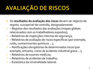  Os resultados da avaliação dos riscos devem ser objecto de
registo, susceptível de controlo, designadamente:
 – Registos dos resultados das avaliações (mapas globais
relacionados com os trabalhadores expostos);
 – Relatórios de inspecções internas de segurança;
 – Relatórios de avaliação de riscos específicos (por exemplo,
ruído, contaminantes químicos ...);
 – Notificações obrigatórias de determinados riscos (por
exemplo, amianto, riscos de acidente industrial grave ...);
 – Relatórios de exames médicos;
 – Relatórios de acidentes de trabalho;
 – Estatística da sinistralidade laboral.
18
 