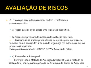 20
 Os riscos que necessitamos avaliar podem ter diferentes
enquadramentos:
 a) Riscos para os quais existe uma legislação específica.
 b) Riscos que precisam de métodos de avaliação especiais.
 Baseiam-se na análise probabilística de riscos e podem utilizar-se
também para a análise dos sistemas de segurança em máquinas e outros
processos industriais.
Exemplos são os métodos HAZOP, DOW e Árvores de Falhas.
 c) Riscos de carácter geral.
▪ Exemplos são o Método de Avaliação Geral de Riscos, o método de
William Fine, o Sistema Simplificado de Avaliação de Riscos de Acidentes
 
