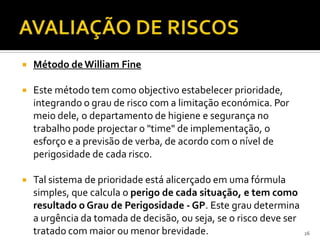  Método deWilliam Fine
 Este método tem como objectivo estabelecer prioridade,
integrando o grau de risco com a limitação económica. Por
meio dele, o departamento de higiene e segurança no
trabalho pode projectar o "time" de implementação, o
esforço e a previsão de verba, de acordo com o nível de
perigosidade de cada risco.
 Tal sistema de prioridade está alicerçado em uma fórmula
simples, que calcula o perigo de cada situação, e tem como
resultado o Grau de Perigosidade - GP. Este grau determina
a urgência da tomada de decisão, ou seja, se o risco deve ser
tratado com maior ou menor brevidade. 26
 