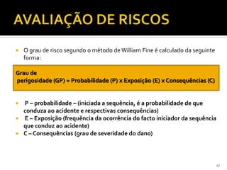  O grau de risco segundo o método de William Fine é calculado da seguinte
forma:
Grau de
perigosidade (GP) = Probabilidade (P) x Exposição (E) x Consequências (C)
 P – probabilidade – (iniciada a sequência, é a probabilidade de que
conduza ao acidente e respectivas consequências)
 E – Exposição (frequência da ocorrência do facto iniciador da sequência
que conduz ao acidente)
 C – Consequências (grau de severidade do dano)
27
 