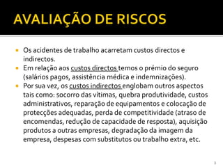  Os acidentes de trabalho acarretam custos directos e
indirectos.
 Em relação aos custos directos temos o prémio do seguro
(salários pagos, assistência médica e indemnizações).
 Por sua vez, os custos indirectos englobam outros aspectos
tais como: socorro das vítimas, quebra produtividade, custos
administrativos, reparação de equipamentos e colocação de
protecções adequadas, perda de competitividade (atraso de
encomendas, redução de capacidade de resposta), aquisição
produtos a outras empresas, degradação da imagem da
empresa, despesas com substitutos ou trabalho extra, etc.
3
 