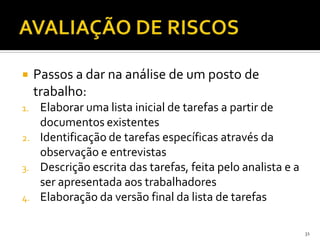 31
 Passos a dar na análise de um posto de
trabalho:
1. Elaborar uma lista inicial de tarefas a partir de
documentos existentes
2. Identificação de tarefas específicas através da
observação e entrevistas
3. Descrição escrita das tarefas, feita pelo analista e a
ser apresentada aos trabalhadores
4. Elaboração da versão final da lista de tarefas
 