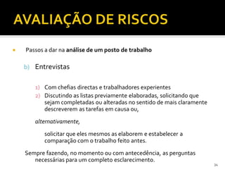  Passos a dar na análise de um posto de trabalho
b) Entrevistas
1) Com chefias directas e trabalhadores experientes
2) Discutindo as listas previamente elaboradas, solicitando que
sejam completadas ou alteradas no sentido de mais claramente
descreverem as tarefas em causa ou,
alternativamente,
solicitar que eles mesmos as elaborem e estabelecer a
comparação com o trabalho feito antes.
Sempre fazendo, no momento ou com antecedência, as perguntas
necessárias para um completo esclarecimento.
34
 