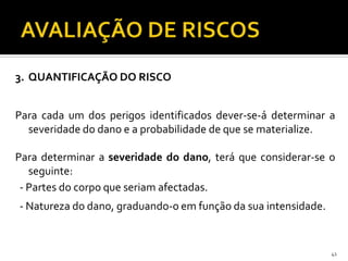 41
3. QUANTIFICAÇÃO DO RISCO
Para cada um dos perigos identificados dever-se-á determinar a
severidade do dano e a probabilidade de que se materialize.
Para determinar a severidade do dano, terá que considerar-se o
seguinte:
- Partes do corpo que seriam afectadas.
- Natureza do dano, graduando-o em função da sua intensidade.
 