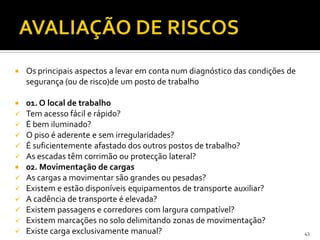  Os principais aspectos a levar em conta num diagnóstico das condições de
segurança (ou de risco)de um posto de trabalho
 01. O local de trabalho
 Tem acesso fácil e rápido?
 É bem iluminado?
 O piso é aderente e sem irregularidades?
 É suficientemente afastado dos outros postos de trabalho?
 As escadas têm corrimão ou protecção lateral?
 02. Movimentação de cargas
 As cargas a movimentar são grandes ou pesadas?
 Existem e estão disponíveis equipamentos de transporte auxiliar?
 A cadência de transporte é elevada?
 Existem passagens e corredores com largura compatível?
 Existem marcações no solo delimitando zonas de movimentação?
 Existe carga exclusivamente manual? 43
 
