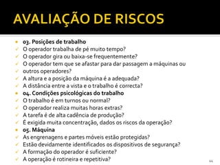 03. Posições de trabalho
 O operador trabalha de pé muito tempo?
 O operador gira ou baixa-se frequentemente?
 O operador tem que se afastar para dar passagem a máquinas ou
 outros operadores?
 A altura e a posição da máquina é a adequada?
 A distância entre a vista e o trabalho é correcta?
 04. Condições psicológicas do trabalho
 O trabalho é em turnos ou normal?
 O operador realiza muitas horas extras?
 A tarefa é de alta cadência de produção?
 É exigida muita concentração, dados os riscos da operação?
 05. Máquina
 As engrenagens e partes móveis estão protegidas?
 Estão devidamente identificados os dispositivos de segurança?
 A formação do operador é suficiente?
 A operação é rotineira e repetitiva? 44
 