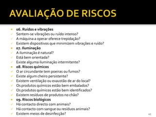  06. Ruídos e vibrações
 Sentem-se vibrações ou ruído intenso?
 A máquina a operar oferece trepidação?
 Existem dispositivos que minimizem vibrações e ruído?
 07. Iluminação
 A iluminação é natural?
 Está bem orientada?
 Existe alguma iluminação intermitente?
 08. Riscos químicos
 O ar circundante tem poeiras ou fumos?
 Existe algum cheiro persistente?
 Existem ventilação ou exaustão de ar do local?
 Os produtos químicos estão bem embalados?
 Os produtos químicos estão bem identificados?
 Existem resíduos de produtos no chão?
 09. Riscos biológicos
 Há contacto directo com animais?
 Há contacto com sangue ou resíduos animais?
 Existem meios de desinfecção? 45
 