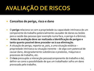  Conceitos de perigo, risco e dano
 O perigo relaciona-se com a propriedade ou capacidade intrínseca de um
componente do trabalho potencialmente causador de danos ou lesões
para a saúde das pessoas (por exemplo numa faca, o perigo é a lâmina).
 Antes da avaliação deve ser realizada a identificação de perigos e
tanto quanto possível deve proceder-se à sua eliminação.
 A situação de perigo, reporta-se, pois, a uma situação estática –
propriedade intrínseca ou situação inerente – de algo com potencial de
causar dano, designadamente substâncias e produtos, máquinas e
processos de trabalho, etc.
 O risco pressupõe a interacção pessoa/componente do trabalho e daí,
definir-se como a possibilidade de que um trabalhador sofra um dano
provocado pelo trabalho.
5
 