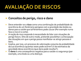  Conceitos de perigo, risco e dano
 Deve entender-se o risco como uma combinação de probabilidade da
ocorrência de um fenómeno perigoso com a gravidade das lesões ou
danos para a saúde que tal fenómeno pode causar (Por exemplo numa
faca o risco é o corte).
 A noção de risco responde à necessidade de lidar com situações de
perigo futuro. Dito de outro modo, pretende possibilitar a antecipação
das situações em que o perigo possa manifestar-se atingir pessoas e
bens.
 Implica, por isso, um processo de valorização conjunta da probabilidade
da sua ocorrência (quantas vezes pode ocorrer?) e da estimativa da
gravidade dessa ocorrência (que dano pode resultar?).
 O dano é uma consequência negativa para a saúde e a segurança (por
exemplo, uma lesão ou uma doença).
6
 