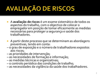  A avaliação de riscos é um exame sistemático de todos os
aspectos do trabalho, com o objectivo de colocar o
empregador em posição de tomar eficazmente as medidas
necessárias para proteger a segurança e saúde dos
trabalhadores.
 A partir deste processo que se determinam as abordagens
preventivas, tendo em conta:
– o grau de exposição e o número de trabalhadores expostos
aos riscos;
– as prioridades de intervenção;
– as necessidades de formação e informação;
– as medidas técnicas e organizativas;
– o controlo periódico das condições de trabalho;
– as necessidades da vigilância da saúde dos trabalhadores.
7
 