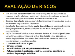  Este processo deve ser dinâmico e cobrir o conjunto das actividades da
empresa, envolvendo todos os sectores e todos os domínios da actividade
produtiva acompanhando os seus momentos determinantes.
 Depende da avaliação pessoal, num dado momento e circunstâncias, função
de uma série de parâmetros subjectivos
 A avaliação dos riscos constitui o ponto de partida para o desenvolvimento
de acções preventivas, sendo prioritário actuar antes de surgirem as
consequências.
 Depois de efectuar uma avaliação de riscos deve-se estabelecer prioridades
preventivas, ou seja, definir uma ordem de actuação sobre os riscos em
função da gravidade e do número de trabalhadores afectados, tendo em
consideração os seguintes aspectos:
1. Combater os riscos na origem
2. Eliminar os riscos
3. Reduzir os riscos que não podem ser eliminados
4. Aplicar medidas de protecção colectiva, recorrendo por último às
medidas de protecção individual. 8
 