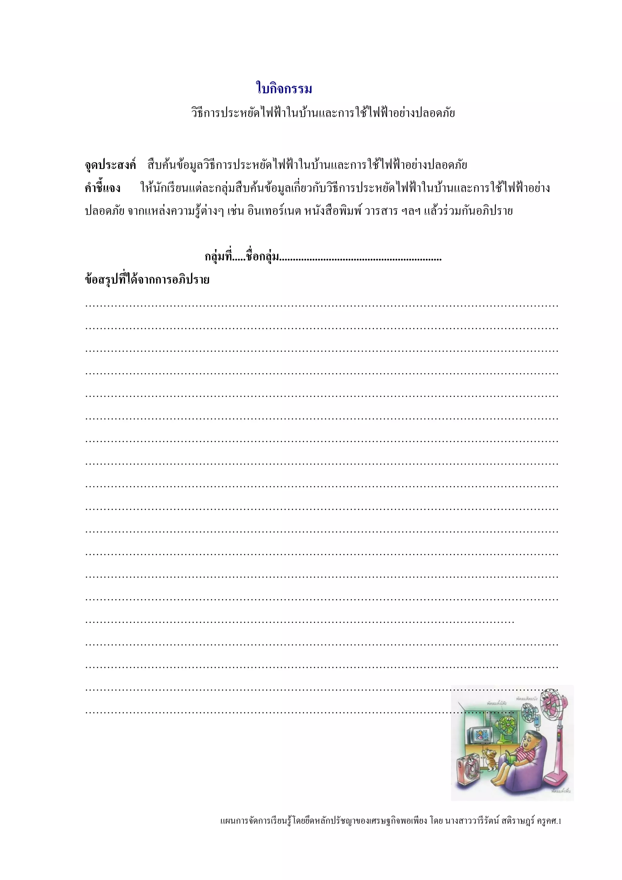 แผนการจัดการเรียนรู้โดยยึดหลักปรัชญาของเศรษฐกิจพอเพียง โดย นางสาววารีรัตน์ สติราษฎร์ ครูคศ.1
ใบกิจกรรม
วิธีการประหยัดไฟฟ้าในบ้านและการใช้ไฟฟ้าอย่างปลอดภัย
จุดประสงค์ สืบค้นข้อมูลวิธีการประหยัดไฟฟ้าในบ้านและการใช้ไฟฟ้าอย่างปลอดภัย
คาชี้แจง ให้นักเรียนแต่ละกลุ่มสืบค้นข้อมูลเกี่ยวกับวิธีการประหยัดไฟฟ้าในบ้านและการใช้ไฟฟ้าอย่าง
ปลอดภัย จากแหล่งความรู้ต่างๆ เช่น อินเทอร์เนต หนังสือพิมพ์วารสาร ฯลฯ แล้วร่วมกันอภิปราย
กลุ่มที่.....ชื่อกลุ่ม...........................................................
ข้อสรุปที่ได้จากการอภิปราย
…………………………………………………………………………………………………………………
…………………………………………………………………………………………………………………
…………………………………………………………………………………………………………………
…………………………………………………………………………………………………………………
…………………………………………………………………………………………………………………
…………………………………………………………………………………………………………………
…………………………………………………………………………………………………………………
…………………………………………………………………………………………………………………
…………………………………………………………………………………………………………………
…………………………………………………………………………………………………………………
…………………………………………………………………………………………………………………
…………………………………………………………………………………………………………………
…………………………………………………………………………………………………………………
…………………………………………………………………………………………………………………
………………………………………………………………………………………………………
…………………………………………………………………………………………………………………
…………………………………………………………………………………………………………………
…………………………………………………………………………………………………………………
………………………………………………………………………………………………………
 