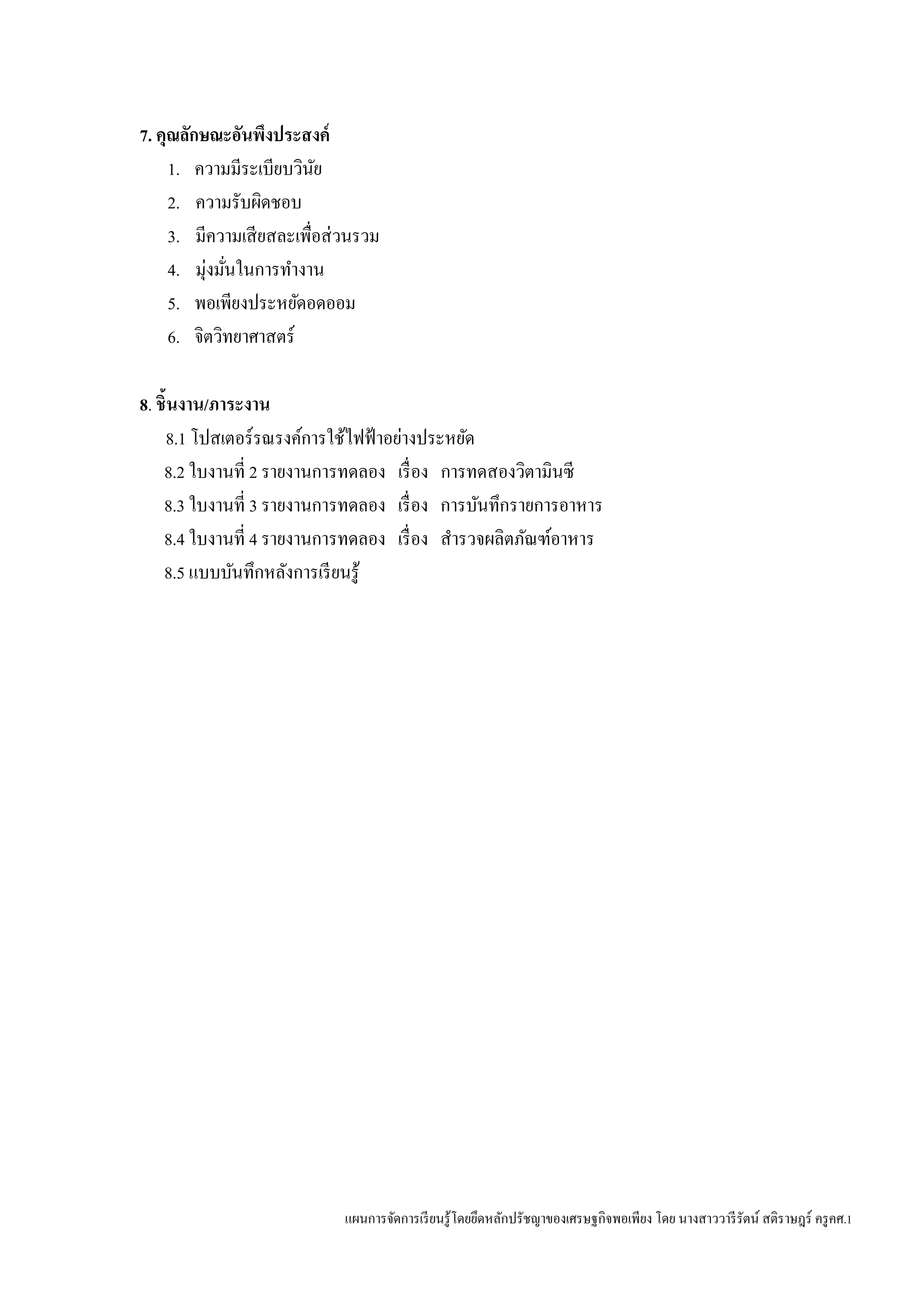 แผนการจัดการเรียนรู้โดยยึดหลักปรัชญาของเศรษฐกิจพอเพียง โดย นางสาววารีรัตน์ สติราษฎร์ ครูคศ.1
7. คุณลักษณะอันพึงประสงค์
1. ความมีระเบียบวินัย
2. ความรับผิดชอบ
3. มีความเสียสละเพื่อส่วนรวม
4. มุ่งมั่นในการทางาน
5. พอเพียงประหยัดอดออม
6. จิตวิทยาศาสตร์
8. ชิ้นงาน/ภาระงาน
8.1 โปสเตอร์รณรงค์การใช้ไฟฟ้าอย่างประหยัด
8.2 ใบงานที่ 2 รายงานการทดลอง เรื่อง การทดสองวิตามินซี
8.3 ใบงานที่ 3 รายงานการทดลอง เรื่อง การบันทึกรายการอาหาร
8.4 ใบงานที่ 4 รายงานการทดลอง เรื่อง สารวจผลิตภัณฑ์อาหาร
8.5 แบบบันทึกหลังการเรียนรู้
 