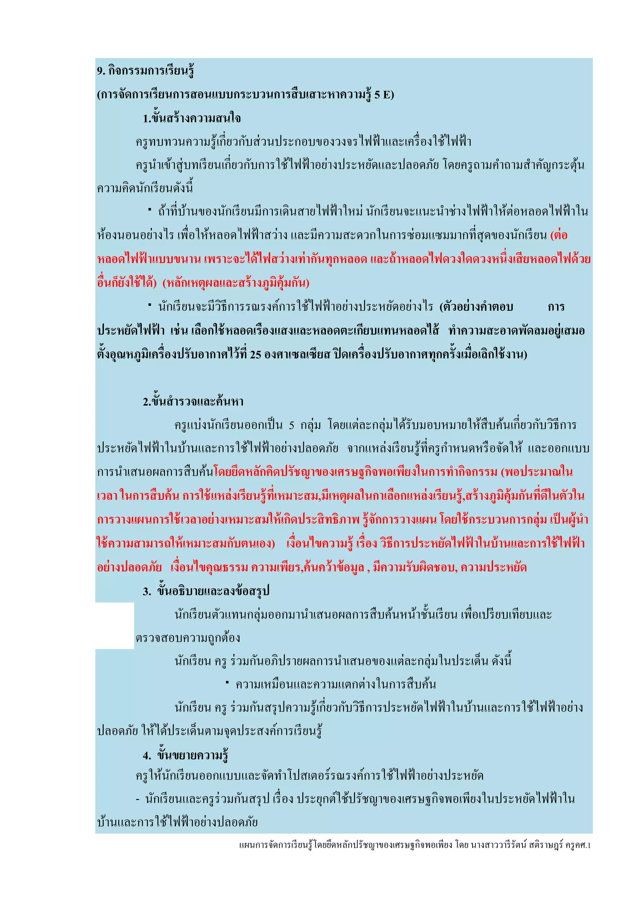 แผนการจัดการเรียนรู้โดยยึดหลักปรัชญาของเศรษฐกิจพอเพียง โดย นางสาววารีรัตน์ สติราษฎร์ ครูคศ.1
9. กิจกรรมการเรียนรู้
(การจัดการเรียนการสอนแบบกระบวนการสืบเสาะหาความรู้ 5 E)
1.ขั้นสร้างความสนใจ
ครูทบทวนความรู้เกี่ยวกับส่วนประกอบของวงจรไฟฟ้าและเครื่องใช้ไฟฟ้า
ครูนาเข้าสู่บทเรียนเกี่ยวกับการใช้ไฟฟ้าอย่างประหยัดและปลอดภัย โดยครูถามคาถามสาคัญกระตุ้น
ความคิดนักเรียนดังนี้
 ถ้าที่บ้านของนักเรียนมีการเดินสายไฟฟ้าใหม่ นักเรียนจะแนะนาช่างไฟฟ้าให้ต่อหลอดไฟฟ้าใน
ห้องนอนอย่างไร เพื่อให้หลอดไฟฟ้าสว่าง และมีความสะดวกในการซ่อมแซมมากที่สุดของนักเรียน (ต่อ
หลอดไฟฟ้ าแบบขนาน เพราะจะได้ไฟสว่างเท่ากันทุกหลอด และถ้าหลอดไฟดวงใดดวงหนึ่งเสียหลอดไฟด้วย
อื่นก็ยังใช้ได้) (หลักเหตุผลและสร้างภูมิคุ้มกัน)
 นักเรียนจะมีวิธีการรณรงค์การใช้ไฟฟ้าอย่างประหยัดอย่างไร (ตัวอย่างคาตอบ การ
ประหยัดไฟฟ้ า เช่น เลือกใช้หลอดเรืองแสงและหลอดตะเกียบแทนหลอดไส้ ทาความสะอาดพัดลมอยู่เสมอ
ตั้งอุณหภูมิเครื่องปรับอากาศไว้ที่ 25 องศาเซลเซียส ปิดเครื่องปรับอากาศทุกครั้งเมื่อเลิกใช้งาน)
2.ขั้นสารวจและค้นหา
ครูแบ่งนักเรียนออกเป็น 5 กลุ่ม โดยแต่ละกลุ่มได้รับมอบหมายให้สืบค้นเกี่ยวกับวิธีการ
ประหยัดไฟฟ้าในบ้านและการใช้ไฟฟ้าอย่างปลอดภัย จากแหล่งเรียนรู้ที่ครูกาหนดหรือจัดให้ และออกแบบ
การนาเสนอผลการสืบค้นโดยยึดหลักคิดปรัชญาของเศรษฐกิจพอเพียงในการทากิจกรรม (พอประมาณใน
เวลา ในการสืบค้น การใช้แหล่งเรียนรู้ที่เหมาะสม,มีเหตุผลในกาเลือกแหล่งเรียนรู้,สร้างภูมิคุ้มกันที่ดีในตัวใน
การวางแผนการใช้เวลาอย่างเหมาะสมให้เกิดประสิทธิภาพ รู้จักการวางแผน โดยใช้กระบวนการกลุ่ม เป็นผู้นา
ใช้ความสามารถให้เหมาะสมกับตนเอง) เงื่อนไขความรู้ เรื่อง วิธีการประหยัดไฟฟ้ าในบ้านและการใช้ไฟฟ้ า
อย่างปลอดภัย เงื่อนไขคุณธรรม ความเพียร,ค้นคว้าข้อมูล , มีความรับผิดชอบ, ความประหยัด
3. ขั้นอธิบายและลงข้อสรุป
นักเรียนตัวแทนกลุ่มออกมานาเสนอผลการสืบค้นหน้าชั้นเรียน เพื่อเปรียบเทียบและ
ตรวจสอบความถูกต้อง
นักเรียน ครู ร่วมกันอภิปรายผลการนาเสนอของแต่ละกลุ่มในประเด็น ดังนี้
 ความเหมือนและความแตกต่างในการสืบค้น
นักเรียน ครู ร่วมกันสรุปความรู้เกี่ยวกับวิธีการประหยัดไฟฟ้าในบ้านและการใช้ไฟฟ้าอย่าง
ปลอดภัย ให้ได้ประเด็นตามจุดประสงค์การเรียนรู้
4. ขั้นขยายความรู้
ครูให้นักเรียนออกแบบและจัดทาโปสเตอร์รณรงค์การใช้ไฟฟ้าอย่างประหยัด
- นักเรียนและครูร่วมกันสรุป เรื่อง ประยุกต์ใช้ปรัชญาของเศรษฐกิจพอเพียงในประหยัดไฟฟ้าใน
บ้านและการใช้ไฟฟ้าอย่างปลอดภัย
 