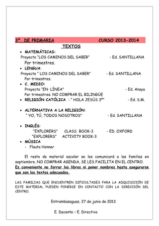 3º DE PRIMARIA CURSO 2013-2014
TEXTOS
• MATEMÁTICAS:
Proyecto “LOS CAMINOS DEL SABER” - Ed. SANTILLANA
Por trimestres.
• LENGUA:
Proyecto “ LOS CAMINOS DEL SABER” - Ed. SANTILLANA
Por trimestres.
• C. MEDIO:
Proyecto “EN LÍNEA” - Ed. Anaya
Por trimestres. NO COMPRAR EL BILINGÜE
• RELIGIÓN CATÓLICA : “ HOLA JESÚS 3º” - Ed. S.M.
• ALTERNATIVA A LA RELIGIÓN:
“ YO, TÚ, TODOS NOSOTROS” - Ed. SANTILLANA
• INGLÉS:
“EXPLORERS” CLASS BOOK-3 - ED. OXFORD
“EXPLORERS” ACTIVITY BOOK-3
• MÚSICA
- Flauta Honner
El resto de material escolar se les comunicará a las familias en
septiembre. NO COMPRAR AGENDA, SE LES FACILITA EN EL CENTRO.
Es conveniente no forrar los libros ni poner nombres hasta asegurarse
que son los textos adecuados.
LAS FAMILIAS QUE ENCUENTREN DIFICULTADES PARA LA ADQUISICIÓN DE
ESTE MATERIAL PUEDEN PONERSE EN CONTACTO CON LA DIRECCIÓN DEL
CENTRO.
Entrambasaguas, 27 de junio de 2013
E. Docente – E. Directivo
 
