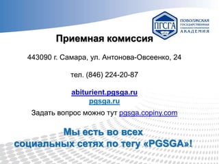 Приемная комиссия
443090 г. Самара, ул. Антонова-Овсеенко, 24
тел. (846) 224-20-87
abiturient.pgsga.ru
pgsga.ru
Задать вопрос можно тут pgsga.copiny.com

Мы есть во всех
социальных сетях по тегу «PGSGA»!

 