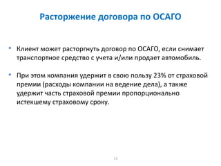 11
Расторжение договора по ОСАГО
• Клиент может расторгнуть договор по ОСАГО, если снимает
транспортное средство с учета и/или продает автомобиль.
• При этом компания удержит в свою пользу 23% от страховой
премии (расходы компании на ведение дела), а также
удержит часть страховой премии пропорционально
истекшему страховому сроку.
 