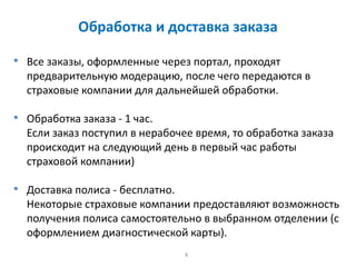 8
Обработка и доставка заказа
• Все заказы, оформленные через портал, проходят
предварительную модерацию, после чего передаются в
страховые компании для дальнейшей обработки.
• Обработка заказа - 1 час.
Если заказ поступил в нерабочее время, то обработка заказа
происходит на следующий день в первый час работы
страховой компании)
• Доставка полиса - бесплатно.
Некоторые страховые компании предоставляют возможность
получения полиса самостоятельно в выбранном отделении (с
оформлением диагностической карты).
 