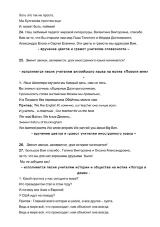 Хоть это так не просто.
Мы Булгакова прочтем еще
И, может быть, поймем!
24. Наш любимый педагог мировой литературы, Валентина Викторовна, спасибо
Вам за то, что Вы открыли нам мир Льва Толстого и Фёдора Достоевского,
Александра Блока и Сергея Есенина. Эти цветы и грамоты мы адресуем Вам.
- вручение цветов и грамот учителям словесности –
25. Звенит звонок, заливается, урок иностранного языка начинается!
- исполняется песня учителям английского языка на мотив «Помоги мне»
-
1. Язык Шекспира изучали мы Каждый день, нам не лень
Вы знанья прочные, обширные Дали выпускникам,
Произносить слова английские Можем мы правильно,
И в Лондоне без переводчика Обойтись можно нам.
Припев: We like English И, конечно, оur teacher она лучше всех:
И учитель , и советник , Our teacher for us the best
We read Bairon, We know Диккенс ,
Знаем Historu of Buckingham
We learned poems We wrote projects We can tell you about Big Ben.
- вручение цветов и грамот учителям иностранного языка –
26. Звенит звонок, заливается, урок истории начинается!
27. Большое Вам спасибо , Галина Викторовна и Оксана Александровна,
за то, что вы для нас хорошими друзьями были!
Мы не забудем вас!
- исполняется песня учителям истории и общества на мотив «Погода в
доме» -
1. Какой прогноз у нас сегодня в мире?
Кто президентом стал в этом году?
И почему вся Азия с Европой
У США идут на поводу?
Припев : Главней всего историк в школе, а все другое – суета.
Ведь в мире всё, что происходит, нам объяснит она всегда
Ведь в мире всё, что происходит, нам объяснит она всегда.
 