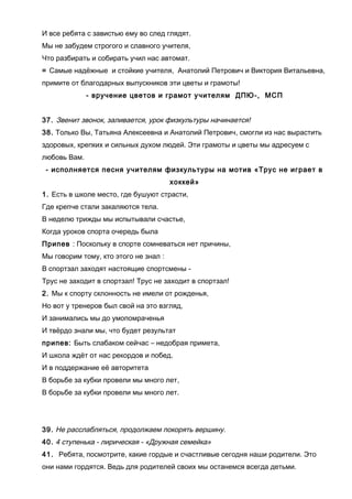 И все ребята с завистью ему во след глядят.
Мы не забудем строгого и славного учителя,
Что разбирать и собирать учил нас автомат.
= Самые надёжные и стойкие учителя, Анатолий Петрович и Виктория Витальевна,
примите от благодарных выпускников эти цветы и грамоты!
- вручение цветов и грамот учителям ДПЮ-, МСП
37. Звенит звонок, заливается, урок физкультуры начинается!
38. Только Вы, Татьяна Алексеевна и Анатолий Петрович, смогли из нас вырастить
здоровых, крепких и сильных духом людей. Эти грамоты и цветы мы адресуем с
любовь Вам.
- исполняется песня учителям физкультуры на мотив «Трус не играет в
хоккей»
1. Есть в школе место, где бушуют страсти,
Где крепче стали закаляются тела.
В неделю трижды мы испытывали счастье,
Когда уроков спорта очередь была
Припев : Поскольку в спорте сомневаться нет причины,
Мы говорим тому, кто этого не знал :
В спортзал заходят настоящие спортсмены -
Трус не заходит в спортзал! Трус не заходит в спортзал!
2. Мы к спорту склонность не имели от рожденья,
Но вот у тренеров был свой на это взгляд,
И занимались мы до умопомраченья
И твёрдо знали мы, что будет результат
припев: Быть слабаком сейчас – недобрая примета,
И школа ждёт от нас рекордов и побед.
И в поддержание её авторитета
В борьбе за кубки провели мы много лет,
В борьбе за кубки провели мы много лет.
39. Не расслабляться, продолжаем покорять вершину.
40. 4 ступенька - лирическая - «Дружная семейка»
41. Ребята, посмотрите, какие гордые и счастливые сегодня наши родители. Это
они нами гордятся. Ведь для родителей своих мы останемся всегда детьми.
 
