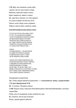 11Б Ждут нас огромное, синее небо,
дороги, где нет еще нашего следа,
Мамочка, мама все может понять,
будет надеяться, верить и ждать.
Да, надо быть смелым, но голос дрожит,
А в юности время так быстро летит.
Прости, если я буду очень упрямым,
Пойми и прости меня, мамочка, мама.
ПІСНЯ ВИПУСКНИКІВ БАТЬКАМ («БЕРЕЗЫ» ЛЮБЭ )
ОТ ЧЕГО ТАК ГРУСТНЫ ПАПЫ, МАМЫ СТОЯТ?..
ОТ ТОГО, ЧТО СЕГОДНЯ ОНИ ПОНИМАЮТ,
ЧТО ВОТ ЭТИХ ДЕВЧЕНОК И ВЗРОСЛЫХ РЕБЯТ
ИЗ-ПОД КРЫЛЬЕВ РОДНЫХ ОТПУСКАЮТ.
ПРОЛЕТЕЛИ ГОДА, СЛОВНО НЕ БЫЛО ИХ.
ВЫ, ГЛЯДЯ НА ДЕТЕЙ И СЕБЯ ВСПОМИНАЯ,
УЛЫБНЕТЕСЬ, КАК БЫЛИ ПОХОЖИ НА НИХ:
«НУ, КОГДА Ж ОНИ ПОВЫРОСТАЛИ?..»
ПРИПЕВ
А СЕГОДНЯ ВЕСЕЛЬЕ - У НАС ВЫПУСКНОЙ!
ТЫ НАВЕКИ ПРОСТИШСЯ СО ШКОЛОЙ,
А РОДИТЕЛИ БЫЛИ И БУДУТ С ТОБОЙ
ТАК ЖЕ ПРЕДАННО СНОВА И СНОВА!
СКОЛЬКО СИЛ И ЛЮБВИ ПОДАРИЛИ ВЫ НАМ,
НЕ ДОСПАЛИ БЕЗСОННЫХ НОЧЕЙ У КРОВАТКИ,
С НАМИ ВМЕСТЕ БОЛЕЛИ И ВЕРИЛИ НАМ,
ПРОВЕРЯЯ ДНЕВНИК И ТЕТРАДКИ.
КАК МЫ РАДЫ, ЧТО ВЫ ВОТ ТАКИЕ У НАС:
ЗВЁЗДЫ С НЕБА ДОСТАТЬ И ИСПОЛНИТЬ ЧТО-ЛИБО...
МЫ ОТ СЕРДЦА, ЛЮБЯ, ГОВОРИМ ВАМ СЕЙЧАС:
«ПАПЫ, МАМЫ, БОЛЬШОЕ СПАСИБО!!!»
Аплодисменты родителям
42. Слово предоставляется родителям – =- исполняется танец с родителями -
11А для Задорожной Н.В.
43. 5 ступень «Путевка в жизнь»
11АБ Родные наши, классные Нина Васильевна и Виктория Валериевна, как было
трудно Вам,
Но Вы, все это выдержав, вновь улыбнетесь нам.
Вы, помните, как мы вас огорчали,
Когда с уроков дружно убегали,
 
