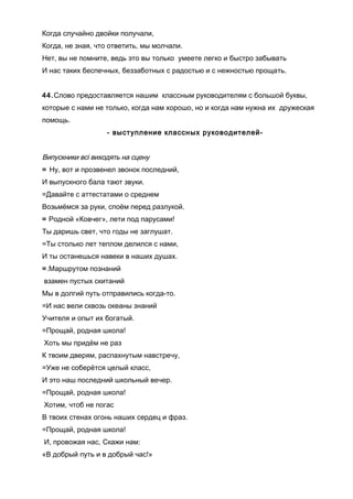 Когда случайно двойки получали,
Когда, не зная, что ответить, мы молчали.
Нет, вы не помните, ведь это вы только умеете легко и быстро забывать
И нас таких беспечных, беззаботных с радостью и с нежностью прощать.
44.Слово предоставляется нашим классным руководителям с большой буквы,
которые с нами не только, когда нам хорошо, но и когда нам нужна их дружеская
помощь.
- выступление классных руководителей-
Випускники всі виходять на сцену
= Ну, вот и прозвенел звонок последний,
И выпускного бала тают звуки.
=Давайте с аттестатами о среднем
Возьмёмся за руки, споём перед разлукой.
= Родной «Ковчег», лети под парусами!
Ты даришь свет, что годы не заглушат.
=Ты столько лет теплом делился с нами,
И ты останешься навеки в наших душах.
=.Маршрутом познаний
взамен пустых скитаний
Мы в долгий путь отправились когда-то.
=И нас вели сквозь океаны знаний
Учителя и опыт их богатый.
=Прощай, родная школа!
Хоть мы придём не раз
К твоим дверям, распахнутым навстречу,
=Уже не соберётся целый класс,
И это наш последний школьный вечер.
=Прощай, родная школа!
Хотим, чтоб не погас
В твоих стенах огонь наших сердец и фраз.
=Прощай, родная школа!
И, провожая нас, Скажи нам:
«В добрый путь и в добрый час!»
 