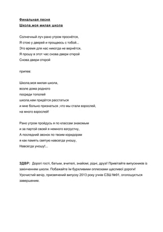 Финальная песня
Школа,моя милая школа
Солнечный луч рано утром проснётся,
Я стою у дверей и прощаюсь с тобой...
Это время для нас никогда не вернётся,
Я прошу в этот час снова двери открой
Снова двери открой
припев:
Школа,моя милая школа,
возле дома родного
посреди тополей
школа,нам придётся расстаться
и мне больно признаться ,что мы стали взрослей,
на много взрослей!
Рано утром пройдусь я по классам знакомым
и за партой своей я немного взгрустну,
А последний звонок по твоим коридорам
я как память святую навсегда уношу,
Навсегда уношу!...
ЗДВР: Дорогі гості, батьки, вчителі, знайомі, рідні, друзі! Привітайте випускників із
закінченням школи. Побажайте їм бурхливими оплесками щасливої дороги!
Урочистий вечір, присвячений випуску 2013 року учнів СЗШ №91, оголошується
завершеним.
 